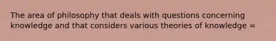 The area of philosophy that deals with questions concerning knowledge and that considers various theories of knowledge =