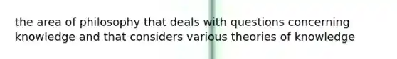 the area of philosophy that deals with questions concerning knowledge and that considers various theories of knowledge