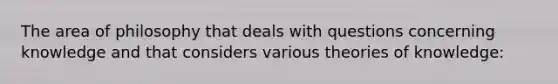 The area of philosophy that deals with questions concerning knowledge and that considers various theories of knowledge: