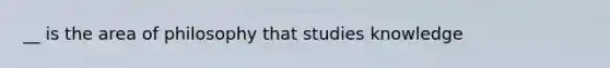 __ is the area of philosophy that studies knowledge