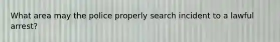 What area may the police properly search incident to a lawful arrest?