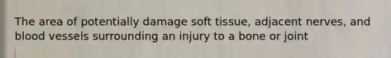 The area of potentially damage soft tissue, adjacent nerves, and blood vessels surrounding an injury to a bone or joint