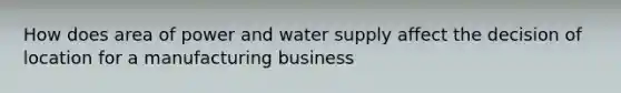 How does area of power and water supply affect the decision of location for a manufacturing business