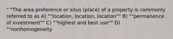 " "The area preference or situs (place) of a property is commonly referred to as A) ""location, location, location"" B) ""permanence of investment"" C) ""highest and best use"" D) ""nonhomogeneity