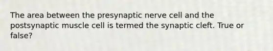 The area between the presynaptic nerve cell and the postsynaptic muscle cell is termed the synaptic cleft. True or false?