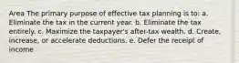 Area The primary purpose of effective tax planning is to: a. Eliminate the tax in the current year. b. Eliminate the tax entirely. c. Maximize the taxpayer's after-tax wealth. d. Create, increase, or accelerate deductions. e. Defer the receipt of income