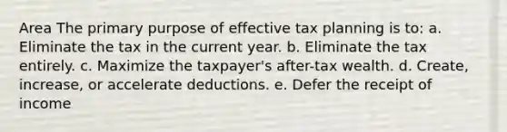 Area The primary purpose of effective tax planning is to: a. Eliminate the tax in the current year. b. Eliminate the tax entirely. c. Maximize the taxpayer's after-tax wealth. d. Create, increase, or accelerate deductions. e. Defer the receipt of income