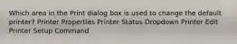 Which area in the Print dialog box is used to change the default printer? Printer Properties Printer Status Dropdown Printer Edit Printer Setup Command