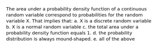 The area under a probability density function of a continuous random variable correspond to probabilities for the random variable X. That implies that: a. X is a discrete random variable b. X is a normal random variable c. the total area under a probability density function equals 1. d. the probability distribution is always mound-shaped. e. all of the above