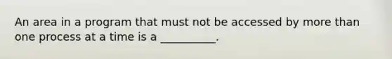 An area in a program that must not be accessed by more than one process at a time is a __________.