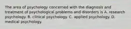 The area of psychology concerned with the diagnosis and treatment of psychological problems and disorders is A. research psychology. B. clinical psychology. C. applied psychology. D. medical psychology.