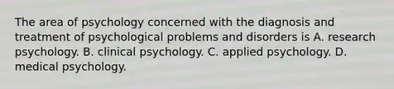 The area of psychology concerned with the diagnosis and treatment of psychological problems and disorders is A. research psychology. B. clinical psychology. C. applied psychology. D. medical psychology.