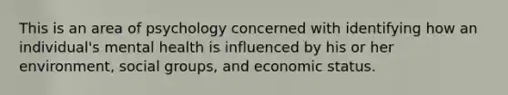 This is an area of psychology concerned with identifying how an individual's mental health is influenced by his or her environment, social groups, and economic status.