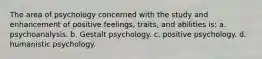 The area of psychology concerned with the study and enhancement of positive feelings, traits, and abilities is: a. psychoanalysis. b. Gestalt psychology. c. positive psychology. d. humanistic psychology.