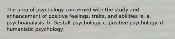 The area of psychology concerned with the study and enhancement of positive feelings, traits, and abilities is: a. psychoanalysis. b. Gestalt psychology. c. positive psychology. d. humanistic psychology.