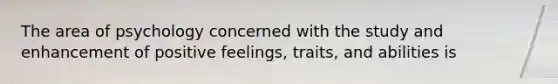 The area of psychology concerned with the study and enhancement of positive feelings, traits, and abilities is