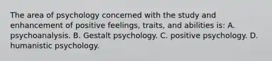 The area of psychology concerned with the study and enhancement of positive feelings, traits, and abilities is: A. psychoanalysis. B. Gestalt psychology. C. positive psychology. D. humanistic psychology.