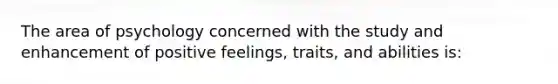 The area of psychology concerned with the study and enhancement of positive feelings, traits, and abilities is: