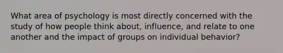 What area of psychology is most directly concerned with the study of how people think about, influence, and relate to one another and the impact of groups on individual behavior?