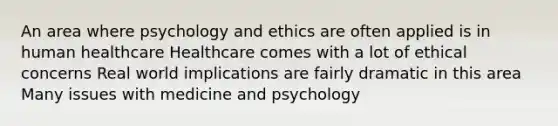 An area where psychology and ethics are often applied is in human healthcare Healthcare comes with a lot of ethical concerns Real world implications are fairly dramatic in this area Many issues with medicine and psychology