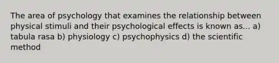 The area of psychology that examines the relationship between physical stimuli and their psychological effects is known as... a) tabula rasa b) physiology c) psychophysics d) the scientific method