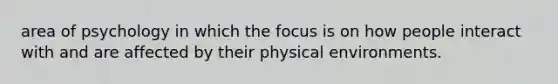 area of psychology in which the focus is on how people interact with and are affected by their physical environments.