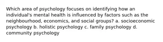 Which area of psychology focuses on identifying how an individual's mental health is influenced by factors such as the neighbourhood, economics, and social groups? a. socioeconomic psychology b. holistic psychology c. family psychology d. community psychology