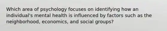 Which area of psychology focuses on identifying how an individual's mental health is influenced by factors such as the neighborhood, economics, and social groups?