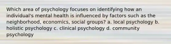 Which area of psychology focuses on identifying how an individual's mental health is influenced by factors such as the neighborhood, economics, social groups? a. local psychology b. holistic psychology c. clinical psychology d. community psychology