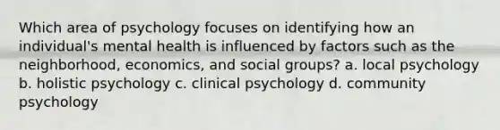 Which area of psychology focuses on identifying how an individual's mental health is influenced by factors such as the neighborhood, economics, and social groups? a. local psychology b. holistic psychology c. clinical psychology d. community psychology