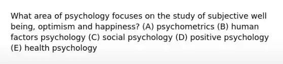 What area of psychology focuses on the study of subjective well being, optimism and happiness? (A) psychometrics (B) human factors psychology (C) social psychology (D) positive psychology (E) health psychology