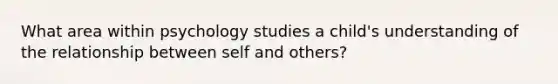 What area within psychology studies a child's understanding of the relationship between self and others?