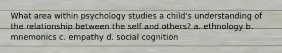 What area within psychology studies a child's understanding of the relationship between the self and others? a. ethnology b. mnemonics c. empathy d. social cognition