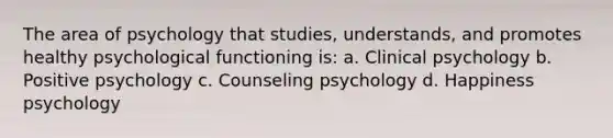 The area of psychology that studies, understands, and promotes healthy psychological functioning is: a. Clinical psychology b. Positive psychology c. Counseling psychology d. Happiness psychology