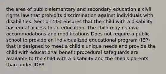 the area of public elementary and secondary education a civil rights law that prohibits discrimination against individuals with disabilities. Section 504 ensures that the child with a disability has equal access to an education. The child may receive accommodations and modifications Does not require a public school to provide an individualized educational program (IEP) that is designed to meet a child's unique needs and provide the child with educational benefit procedural safeguards are available to the child with a disability and the child's parents than under IDEA