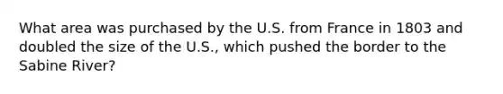 What area was purchased by the U.S. from France in 1803 and doubled the size of the U.S., which pushed the border to the Sabine River?