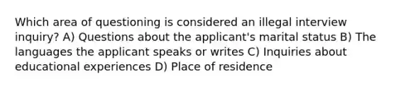 Which area of questioning is considered an illegal interview inquiry? A) Questions about the applicant's marital status B) The languages the applicant speaks or writes C) Inquiries about educational experiences D) Place of residence