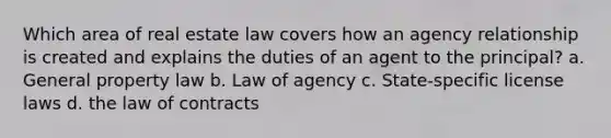 Which area of real estate law covers how an agency relationship is created and explains the duties of an agent to the principal? a. General property law b. Law of agency c. State-specific license laws d. the law of contracts