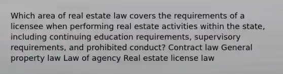 Which area of real estate law covers the requirements of a licensee when performing real estate activities within the state, including continuing education requirements, supervisory requirements, and prohibited conduct? Contract law General property law Law of agency Real estate license law