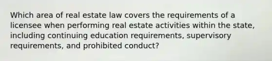 Which area of real estate law covers the requirements of a licensee when performing real estate activities within the state, including continuing education requirements, supervisory requirements, and prohibited conduct?