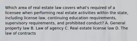 Which area of real estate law covers what's required of a licensee when performing real estate activities within the state, including license law, continuing education requirements, supervisory requirements, and prohibited conduct? A. General property law B. Law of agency C. Real estate license law D. The law of contracts