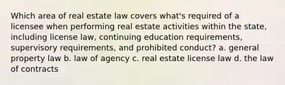 Which area of real estate law covers what's required of a licensee when performing real estate activities within the state, including license law, continuing education requirements, supervisory requirements, and prohibited conduct? a. general property law b. law of agency c. real estate license law d. the law of contracts