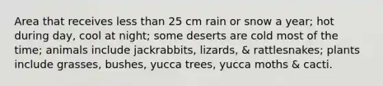 Area that receives less than 25 cm rain or snow a year; hot during day, cool at night; some deserts are cold most of the time; animals include jackrabbits, lizards, & rattlesnakes; plants include grasses, bushes, yucca trees, yucca moths & cacti.