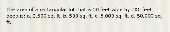 The area of a rectangular lot that is 50 feet wide by 100 feet deep is: a. 2,500 sq. ft. b. 500 sq. ft. c. 5,000 sq. ft. d. 50,000 sq. ft.