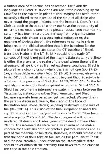 A further area of reflection has concerned itself with the language of 1 Peter 3:18-22 and 4:6 about the preaching by the Crucified to the "spirits in prison." This imagery has been rather naturally related to the question of the state of all those who never heard the gospel, infants, and the impaired. Does (or did) Christ preach to these so that they too have the opportunity of belief? Is this what is behind the phrase "descended into hell"? It certainly has been interpreted this way from Origen to Luther (Calvin saw this phrase as a theological reflection on the meaning of Christ's death). The reference to spirits in prison brings us to the biblical teaching that is the backdrop for the doctrine of the intermediate state, the OT doctrine of Sheol, translated Hades in the NT. Strictly speaking the early OT concept of Sheol is not part of the intermediate state. Here Sheol is either the grave or the realm of the dead where there is the absence of all we know as life, yet existence continues. Sheol is pictured as a gloomy prison where there is no hope (Job 17:13-16), an insatiable monster (Prov. 30:15-16). However, elsewhere in the OT this is not all. Hope reaches beyond Sheol to rejoice in a future in the presence of God (Pss. 49:15; 73:24-26). As the full apocalyptic vision of a final judgment emerges in Daniel 12:2-3, Sheol has become the intermediate state. In the era between the Testaments, distinctions within Sheol emerged, and Sheol became separate from paradise, yet connected. We see this in the parable discussed. Finally, the vision of the book of Revelation sees Sheol (Hades) as being destroyed in the lake of fire (Rev. 20:14). This vision of the final judgment answers the cry of the souls of the martyred witnesses to Christ, "How long ... until you judge?" (Rev. 6:10). This last judgment will not be rendered till death and Hades gave up the dead in them (Rev. 20:13). The intermediate state remains an area of inevitable concern for Christians both for practical pastoral reasons and as part of the meaning of salvation. However, it should remain clear that the hope of the Christian focuses on the parousia of Christ and the new creation. Speculation on the intermediate state should never diminish the certainty that flows from the cross or the hope in the new creation.