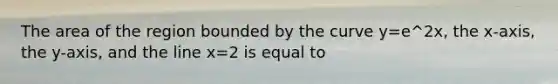The area of the region bounded by the curve y=e^2x, the x-axis, the y-axis, and the line x=2 is equal to