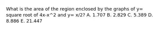 What is the area of the region enclosed by the graphs of y= square root of 4x-x^2 and y= x/2? A. 1.707 B. 2.829 C. 5.389 D. 8.886 E. 21.447