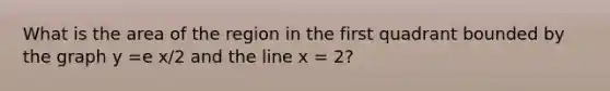 What is the area of the region in the first quadrant bounded by the graph y =e x/2 and the line x = 2?