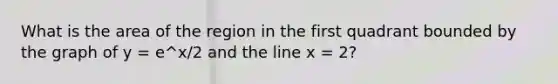 What is the area of the region in the first quadrant bounded by the graph of y = e^x/2 and the line x = 2?