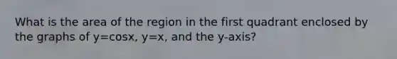 What is the area of the region in the first quadrant enclosed by the graphs of y=cosx, y=x, and the y-axis?